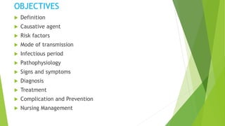 OBJECTIVES
 Definition
 Causative agent
 Risk factors
 Mode of transmission
 Infectious period
 Pathophysiology
 Signs and symptoms
 Diagnosis
 Treatment
 Complication and Prevention
 Nursing Management
 