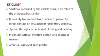  Smallpox is caused by the variola virus, a member of
the orthopoxvirus family.
 It is easily transmitted from person to person by
direct contact or inhalation of respiratory droplets.
 Spread through contaminated clothing and bedding.
 In contact with an infected person who coughs or
sneezes
 Affect all ages and both gender
ETIOLOGY
 