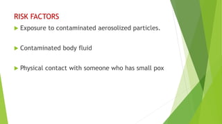 RISK FACTORS
 Exposure to contaminated aerosolized particles.
 Contaminated body fluid
 Physical contact with someone who has small pox
 