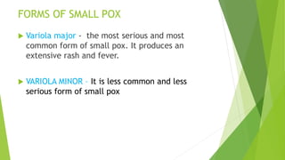 FORMS OF SMALL POX
 Variola major - the most serious and most
common form of small pox. It produces an
extensive rash and fever.
 VARIOLA MINOR – It is less common and less
serious form of small pox
 