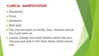 CLINICAL MANIFESTATION
 Discomfort
 Fever
 Headache
 Back pain
 Flat and red spots on hands, face, forearm and on
the trunk later on
 Lesions change into small blisters which the turn
into pus and scab in the later phase which leaves
scar
 