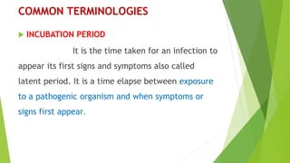 COMMON TERMINOLOGIES
 INCUBATION PERIOD
It is the time taken for an infection to
appear its first signs and symptoms also called
latent period. It is a time elapse between exposure
to a pathogenic organism and when symptoms or
signs first appear.
 