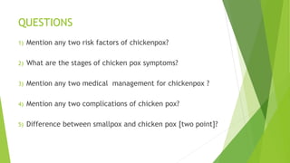 QUESTIONS
1) Mention any two risk factors of chickenpox?
2) What are the stages of chicken pox symptoms?
3) Mention any two medical management for chickenpox ?
4) Mention any two complications of chicken pox?
5) Difference between smallpox and chicken pox [two point]?
 
