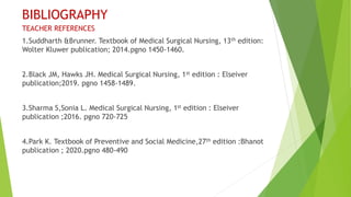 BIBLIOGRAPHY
TEACHER REFERENCES
1.Suddharth &Brunner. Textbook of Medical Surgical Nursing, 13th edition:
Wolter Kluwer publication; 2014.pgno 1450-1460.
2.Black JM, Hawks JH. Medical Surgical Nursing, 1st edition : Elseiver
publication;2019. pgno 1458-1489.
3.Sharma S,Sonia L. Medical Surgical Nursing, 1st edition : Elseiver
publication ;2016. pgno 720-725
4.Park K. Textbook of Preventive and Social Medicine,27th edition :Bhanot
publication ; 2020.pgno 480-490
 