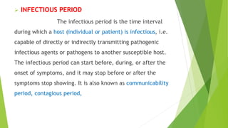  INFECTIOUS PERIOD
The infectious period is the time interval
during which a host (individual or patient) is infectious, i.e.
capable of directly or indirectly transmitting pathogenic
infectious agents or pathogens to another susceptible host.
The infectious period can start before, during, or after the
onset of symptoms, and it may stop before or after the
symptoms stop showing. It is also known as communicability
period, contagious period,
 
