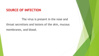 SOURCE OF INFECTION
The virus is present in the nose and
throat secretions and lesions of the skin, mucous
membranes, and blood.
 