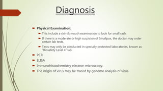 Diagnosis
 Physical Examination:
 This include a skin & mouth examination to look for small rash.
 If there is a moderate or high suspicion of Smallpox, the doctor may order
certain lab tests.
 Tests may only be conducted in specially protected laboratories, known as
“Biosafety Level 4” lab.
 PCR
 ELISA
 Immunohistochemistry electron microscopy.
 The origin of virus may be traced by genome analysis of virus.
 