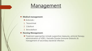 Management
 Medical management:
 Antivirals :
1. Tecovirimat
2. Cidofovir
3. Brincidofovir
 Nursing Management:
 Treatment approaches include supportive measures, antiviral therapy,
administration of VZIG ( Varicella Zooster Immune Globulin) &
management of secondary bacterial infection.
 