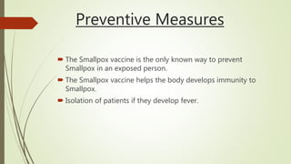 Preventive Measures
 The Smallpox vaccine is the only known way to prevent
Smallpox in an exposed person.
 The Smallpox vaccine helps the body develops immunity to
Smallpox.
 Isolation of patients if they develop fever.
 