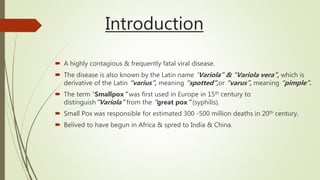 Introduction
 A highly contagious & frequently fatal viral disease.
 The disease is also known by the Latin name “Variola” & “Variola vera”, which is
derivative of the Latin “varius”, meaning “spotted”,or “varus”, meaning “pimple”.
 The term “Smallpox” was first used in Europe in 15th century to
distinguish”Variola” from the “great pox” (syphilis).
 Small Pox was responsible for estimated 300 -500 million deaths in 20th century.
 Belived to have begun in Africa & spred to India & China.
 