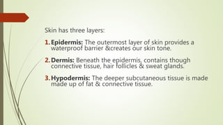 Skin has three layers:
1.Epidermis: The outermost layer of skin provides a
waterproof barrier &creates our skin tone.
2.Dermis: Beneath the epidermis, contains though
connective tissue, hair follicles & sweat glands.
3.Hypodermis: The deeper subcutaneous tissue is made
made up of fat & connective tissue.
 