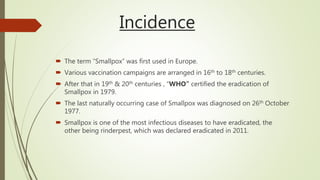 Incidence
 The term “Smallpox” was first used in Europe.
 Various vaccination campaigns are arranged in 16th to 18th centuries.
 After that in 19th & 20th centuries , “WHO” certified the eradication of
Smallpox in 1979.
 The last naturally occurring case of Smallpox was diagnosed on 26th October
1977.
 Smallpox is one of the most infectious diseases to have eradicated, the
other being rinderpest, which was declared eradicated in 2011.
 
