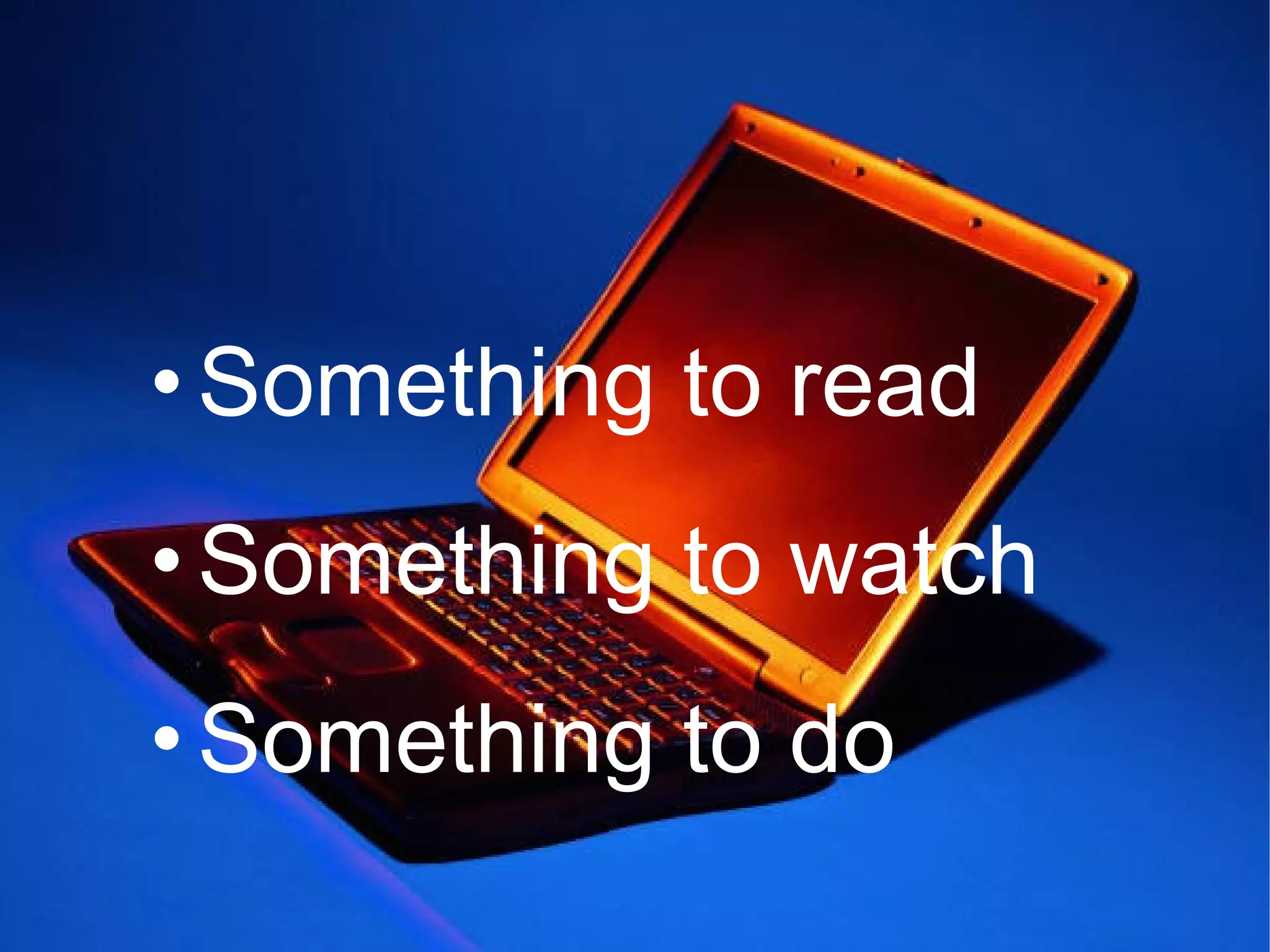 • Something to read
• Something to watch
• Something to do
 