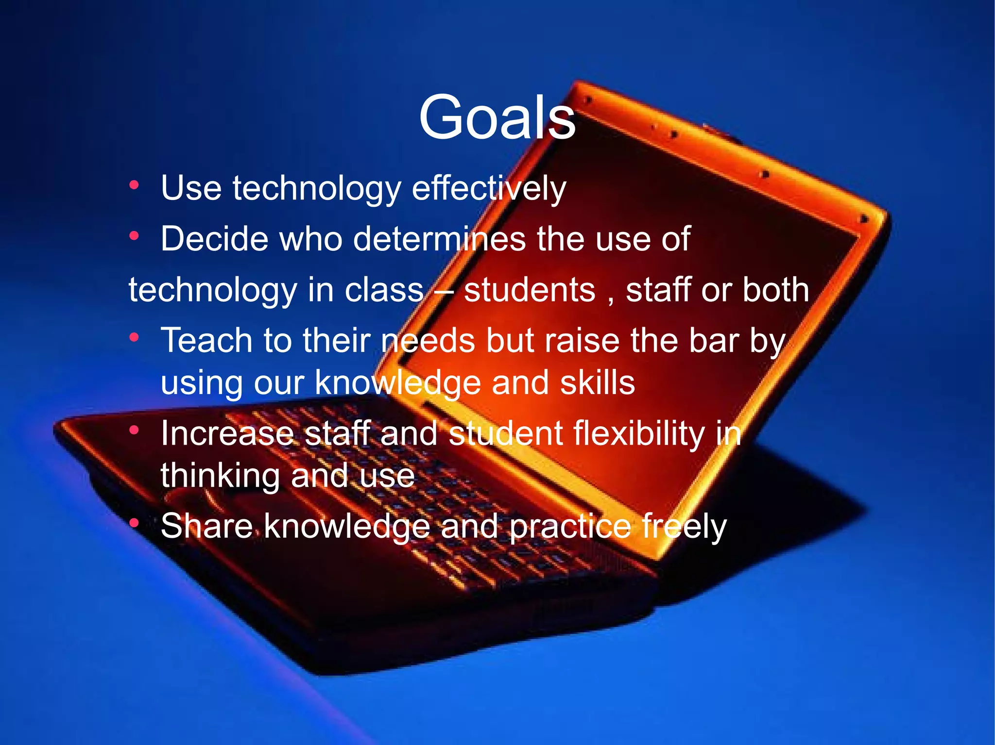 Goals

  Use technology effectively

  Decide who determines the use of
technology in class – students , staff or both

  Teach to their needs but raise the bar by
  using our knowledge and skills

  Increase staff and student flexibility in
  thinking and use

  Share knowledge and practice freely
 