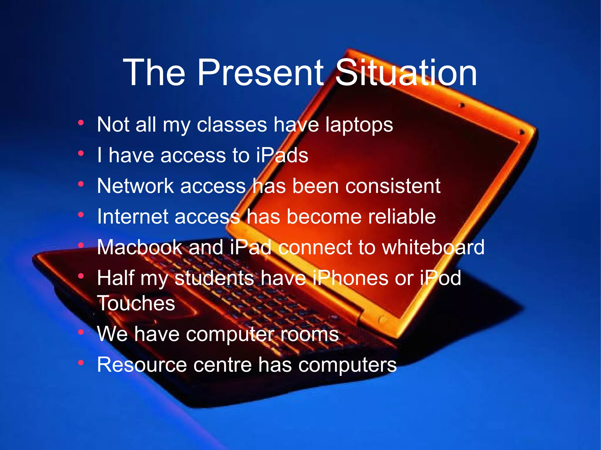 The Present Situation

    Not all my classes have laptops

    I have access to iPads

    Network access has been consistent

    Internet access has become reliable

    Macbook and iPad connect to whiteboard

    Half my students have iPhones or iPod
    Touches

    We have computer rooms

    Resource centre has computers
 