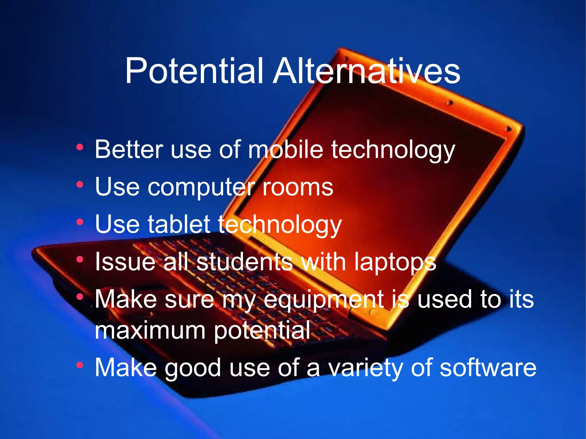 Potential Alternatives

  Better use of mobile technology

  Use computer rooms

  Use tablet technology

  Issue all students with laptops

  Make sure my equipment is used to its
  maximum potential

  Make good use of a variety of software
 