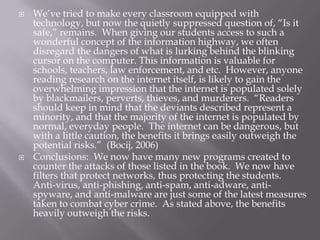    We’ve tried to make every classroom equipped with
    technology, but now the quietly suppressed question of, “Is it
    safe,” remains. When giving our students access to such a
    wonderful concept of the information highway, we often
    disregard the dangers of what is lurking behind the blinking
    cursor on the computer. This information is valuable for
    schools, teachers, law enforcement, and etc. However, anyone
    reading research on the internet itself, is likely to gain the
    overwhelming impression that the internet is populated solely
    by blackmailers, perverts, thieves, and murderers. “Readers
    should keep in mind that the deviants described represent a
    minority, and that the majority of the internet is populated by
    normal, everyday people. The internet can be dangerous, but
    with a little caution, the benefits it brings easily outweigh the
    potential risks.” (Bocij, 2006)
   Conclusions: We now have many new programs created to
    counter the attacks of those listed in the book. We now have
    filters that protect networks, thus protecting the students.
    Anti-virus, anti-phishing, anti-spam, anti-adware, anti-
    spyware, and anti-malware are just some of the latest measures
    taken to combat cyber crime. As stated above, the benefits
    heavily outweigh the risks.
 