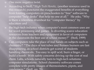    One more negative twist.
   According to Stoll, “High Tech Heretic, (another resource used in
    this research) punctures the exaggerated benefits of everything
    from foisting computers on preschoolers to “free” software to
    computer “help desks” that help no one at all.” He asks, “Why
    is there a relentless drumbeat for “computer literacy” by
    educators and
   the high-tech industry when computer’s most common uses are
    for word processing and games. Is diverting scarce education
    resources from teachers and equipment in favor of computers
    in the classroom the best use of school money?” (Stoll, 1999)
   Can computers take the place of real hands on subjects such as
    chemistry? “The days of test tubes and Bunsen burners are fast
    disappearing, as school districts get scared of students
    handling chemicals. Too easy to spill acid, burn a finger, or
    build a bomb. With safety concerns driving up the cost of real
    chem. Labs, schools naturally turn to high-tech solutions:
    computer simulations. School chemistry software comes
    complete with pretty images of thermometers, pipets, and
 
