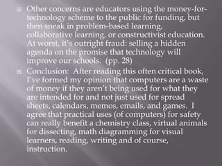    Other concerns are educators using the money-for-
    technology scheme to the public for funding, but
    then sneak in problem-based learning,
    collaborative learning, or constructivist education.
    At worst, it’s outright fraud: selling a hidden
    agenda on the promise that technology will
    improve our schools. (pp. 28)
   Conclusion: After reading this often critical book,
    I’ve formed my opinion that computers are a waste
    of money if they aren’t being used for what they
    are intended for and not just used for spread
    sheets, calendars, memos, emails, and games. I
    agree that practical uses (of computers) for safety
    can really benefit a chemistry class, virtual animals
    for dissecting, math diagramming for visual
    learners, reading, writing and of course,
    instruction.
 