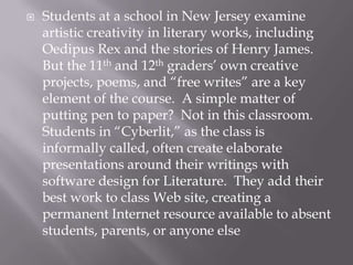    Students at a school in New Jersey examine
    artistic creativity in literary works, including
    Oedipus Rex and the stories of Henry James.
    But the 11th and 12th graders’ own creative
    projects, poems, and “free writes” are a key
    element of the course. A simple matter of
    putting pen to paper? Not in this classroom.
    Students in “Cyberlit,” as the class is
    informally called, often create elaborate
    presentations around their writings with
    software design for Literature. They add their
    best work to class Web site, creating a
    permanent Internet resource available to absent
    students, parents, or anyone else
 