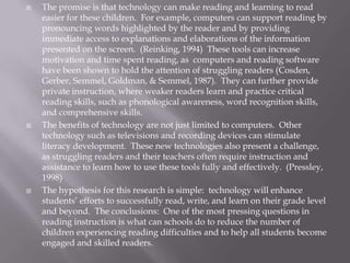    The promise is that technology can make reading and learning to read
    easier for these children. For example, computers can support reading by
    pronouncing words highlighted by the reader and by providing
    immediate access to explanations and elaborations of the information
    presented on the screen. (Reinking, 1994) These tools can increase
    motivation and time spent reading, as computers and reading software
    have been shown to hold the attention of struggling readers (Cosden,
    Gerber, Semmel, Goldman, & Semmel, 1987). They can further provide
    private instruction, where weaker readers learn and practice critical
    reading skills, such as phonological awareness, word recognition skills,
    and comprehensive skills.
   The benefits of technology are not just limited to computers. Other
    technology such as televisions and recording devices can stimulate
    literacy development. These new technologies also present a challenge,
    as struggling readers and their teachers often require instruction and
    assistance to learn how to use these tools fully and effectively. (Pressley,
    1998)
   The hypothesis for this research is simple: technology will enhance
    students’ efforts to successfully read, write, and learn on their grade level
    and beyond. The conclusions: One of the most pressing questions in
    reading instruction is what can schools do to reduce the number of
    children experiencing reading difficulties and to help all students become
    engaged and skilled readers.
 