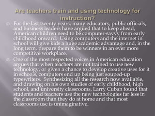    For the last twenty years, many educators, public officials,
    and business leaders have argued that to keep ahead,
    American children need to be computer-savvy from early
    childhood onward. Using computers and the internet in
    school will give kids a huge academic advantage and, in the
    long term, prepare them to be winners in an ever more
    competitive workplace.
   One of the most respected voices in American education
    argues that when teachers are not trained to use new
    technology, or given a chance to develop creative uses for it
    in schools, computers end up being just souped-up
    typewriters. Synthesizing all the research now available,
    and drawing on his own studies of early childhood, high
    school, and university classrooms, Larry Cuban found that
    students and teachers use the new technologies far less in
    the classroom than they do at home and that most
    classrooms use is unimaginative.
 
