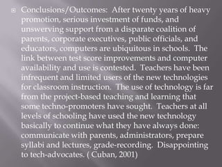    Conclusions/Outcomes: After twenty years of heavy
    promotion, serious investment of funds, and
    unswerving support from a disparate coalition of
    parents, corporate executives, public officials, and
    educators, computers are ubiquitous in schools. The
    link between test score improvements and computer
    availability and use is contested. Teachers have been
    infrequent and limited users of the new technologies
    for classroom instruction. The use of technology is far
    from the project-based teaching and learning that
    some techno-promoters have sought. Teachers at all
    levels of schooling have used the new technology
    basically to continue what they have always done:
    communicate with parents, administrators, prepare
    syllabi and lectures, grade-recording. Disappointing
    to tech-advocates. ( Cuban, 2001)
 