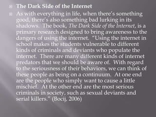    The Dark Side of the Internet
   As with everything in life, when there’s something
    good, there’s also something bad lurking in its
    shadows. The book, The Dark Side of the Internet, is a
    primary research designed to bring awareness to the
    dangers of using the internet. “Using the internet in
    school makes the students vulnerable to different
    kinds of criminals and deviants who populate the
    internet. There are many different kinds of internet
    predators that we should be aware of. With regard
    to the seriousness of their behaviors, we can think of
    these people as being on a continuum. At one end
    are the people who simply want to cause a little
    mischief. At the other end are the most serious
    criminals in society, such as sexual deviants and
    serial killers.” (Bocij, 2006)
 