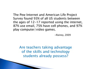 The Pew Internet and American Life Project Survey found 93% of all US students between the ages of 12-17 reported using the internet, 87% use email, 75% have cell phones, and 97% play computer/video games. ~Rainey, 2009 Are teachers taking advantage of the skills and technology students already possess? 