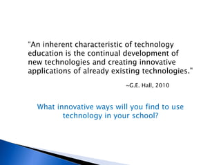 “ An inherent characteristic of technology education is the continual development of new technologies and creating innovative applications of already existing technologies.” ~G.E. Hall, 2010 What innovative ways will you find to use technology in your school? 