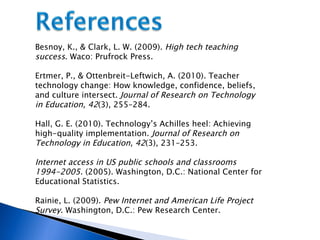 Besnoy, K., & Clark, L. W. (2009).  High tech teaching success . Waco: Prufrock Press. Ertmer, P., & Ottenbreit-Leftwich, A. (2010). Teacher technology change: How knowledge, confidence, beliefs, and culture intersect.  Journal of Research on Technology in Education, 42 (3), 255–284.  Hall, G. E. (2010). Technology’s Achilles heel: Achieving high-quality implementation.  Journal of Research on Technology in Education, 42 (3), 231–253. Internet access in US public schools and classrooms 1994-2005 . (2005). Washington, D.C.: National Center for Educational Statistics. Rainie, L. (2009).  Pew Internet and American Life Project Survey . Washington, D.C.: Pew Research Center. 