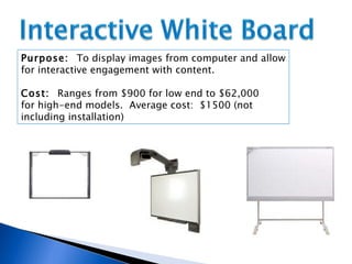 Purpose:  To display images from computer and allow for interactive engagement with content. Cost:  Ranges from $900 for low end to $62,000  for high-end models.  Average cost:  $1500 (not  including installation)  