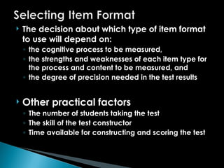  The decision about which type of item format
to use will depend on:
◦ the cognitive process to be measured,
◦ the strengths and weaknesses of each item type for
the process and content to be measured, and
◦ the degree of precision needed in the test results
 Other practical factors
◦ The number of students taking the test
◦ The skill of the test constructor
◦ Time available for constructing and scoring the test
 