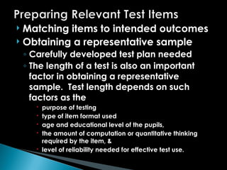  Matching items to intended outcomes
 Obtaining a representative sample
◦ Carefully developed test plan needed
◦ The length of a test is also an important
factor in obtaining a representative
sample. Test length depends on such
factors as the
 purpose of testing
 type of item format used
 age and educational level of the pupils,
 the amount of computation or quantitative thinking
required by the item, &
 level of reliability needed for effective test use.
 