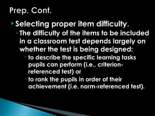  Selecting proper item difficulty.
◦ The difficulty of the items to be included
in a classroom test depends largely on
whether the test is being designed:
 to describe the specific learning tasks
pupils can perform (i.e., criterion-
referenced test) or
 to rank the pupils in order of their
achievement (i.e. norm-referenced test).
 