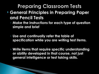  General Principles in Preparing Paper
and Pencil Tests
◦ Make the instructions for each type of question
simple and brief
◦ Use and continually refer the table of
specification while you are writing test items.
◦ Write items that require specific understanding
or ability developed in that course, not just
general intelligence or test taking skills.
 