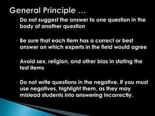 ◦ Do not suggest the answer to one question in the
body of another question
◦ Be sure that each item has a correct or best
answer on which experts in the field would agree
◦ Avoid sex, religion, and other bias in stating the
test items
◦ Do not write questions in the negative. If you must
use negatives, highlight them, as they may
mislead students into answering incorrectly.
 