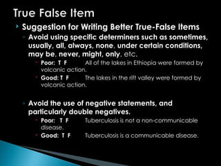  Suggestion for Writing Better True-False Items
◦ Avoid using specific determiners such as sometimes,
usually, all, always, none, under certain conditions,
may be, never, might, only, etc.
 Poor: T F All of the lakes in Ethiopia were formed by
volcanic action.
 Good: T F The lakes in the rift valley were formed by
volcanic action.
◦ Avoid the use of negative statements, and
particularly double negatives.
 Poor: T F Tuberculosis is not a non-communicable
disease.
 Good: T F Tuberculosis is a communicable disease.
 