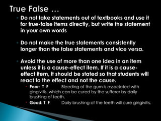 ◦ Do not take statements out of textbooks and use it
for true-false items directly, but write the statement
in your own words
◦ Do not make the true statements consistently
longer than the false statements and vice versa.
◦ Avoid the use of more than one idea in an item
unless it is a cause-effect item. If it is a cause-
effect item, it should be stated so that students will
react to the effect and not the cause.
 Poor: T F Bleeding of the gum is associated with
gingivitis, which can be cured by the sufferer by daily
brushing of teeth.
 Good: T F Daily brushing of the teeth will cure gingivitis.
 