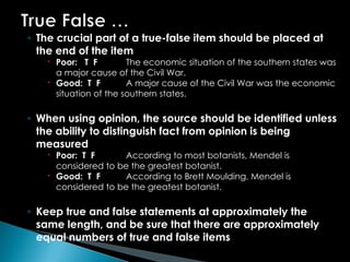 ◦ The crucial part of a true-false item should be placed at
the end of the item
 Poor: T F The economic situation of the southern states was
a major cause of the Civil War.
 Good: T F A major cause of the Civil War was the economic
situation of the southern states.
◦ When using opinion, the source should be identified unless
the ability to distinguish fact from opinion is being
measured
 Poor: T F According to most botanists, Mendel is
considered to be the greatest botanist.
 Good: T F According to Brett Moulding, Mendel is
considered to be the greatest botanist.
◦ Keep true and false statements at approximately the
same length, and be sure that there are approximately
equal numbers of true and false items
 