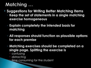  Suggestions for Writing Better Matching Items
◦ Keep the set of statements in a single matching
exercise homogeneous
◦ Explain completely the intended basis for
matching
◦ All responses should function as plausible options
for each premise
◦ Matching exercises should be completed on a
single page. Splitting the exercise is
 confusing
 distracting
 time consuming for the student
 