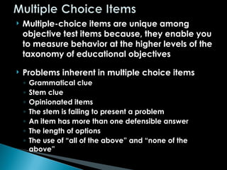  Multiple-choice items are unique among
objective test items because, they enable you
to measure behavior at the higher levels of the
taxonomy of educational objectives
 Problems inherent in multiple choice items
◦ Grammatical clue
◦ Stem clue
◦ Opinionated items
◦ The stem is failing to present a problem
◦ An item has more than one defensible answer
◦ The length of options
◦ The use of “all of the above” and “none of the
above”
 