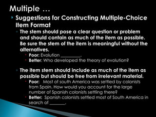  Suggestions for Constructing Multiple-Choice
Item Format
◦ The stem should pose a clear question or problem
and should contain as much of the item as possible.
Be sure the stem of the item is meaningful without the
alternatives.
 Poor: Evolution _________.
 Better: Who developed the theory of evolution?
◦ The item stem should include as much of the item as
possible but should be free from irrelevant material.
 Poor: Most of south America was settled by colonists
from Spain. How would you account for the large
number of Spanish colonists settling there?
 Better: Spanish colonists settled most of South America in
search of _______.
 
