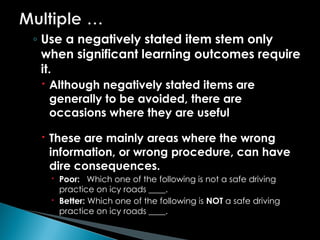 ◦ Use a negatively stated item stem only
when significant learning outcomes require
it.
 Although negatively stated items are
generally to be avoided, there are
occasions where they are useful
 These are mainly areas where the wrong
information, or wrong procedure, can have
dire consequences.
 Poor: Which one of the following is not a safe driving
practice on icy roads ____.
 Better: Which one of the following is NOT a safe driving
practice on icy roads ____.
 