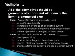 ◦ All of the alternatives should be
grammatically consistent with stem of the
item – grammatical clue
 Poor: An electric transformer can be used _________.
A. for storing up electricity
B. to increase the voltage of alternating current
C. it converts electrical energy into mechanical energy
D. alternating current is changed to direct current
 Better: An electric transformer can be used to _______.
A. store up electricity
B. increase the voltage of alternating current
C. converts electrical energy into mechanical energy
D. change alternating current is changed to direct current
 