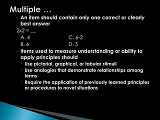 ◦ An item should contain only one correct or clearly
best answer
2x2 = __
A. 4 C. 6-2
B. 6 D. 5
◦ Items used to measure understanding or ability to
apply principles should
 Use pictorial, graphical, or tabular stimuli
 Use analogies that demonstrate relationships among
terms
 Require the application of previously learned principles
or procedures to novel situations
 