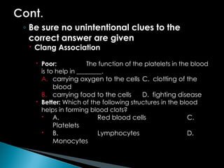 ◦ Be sure no unintentional clues to the
correct answer are given
 Clang Association
 Poor: The function of the platelets in the blood
is to help in ________.
A. carrying oxygen to the cells C. clotting of the
blood
B. carrying food to the cells D. fighting disease
 Better: Which of the following structures in the blood
helps in forming blood clots?
 A. Red blood cells C.
Platelets
 B. Lymphocytes D.
Monocytes
 