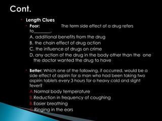  Length Clues
 Poor: The term side effect of a drug refers
to________.
A. additional benefits from the drug
B. the chain effect of drug action
C. the influence of drugs on crime
D. any action of the drug in the body other than the one
the doctor wanted the drug to have
 Better: Which one of the following, if occurred, would be a
side effect of aspirin for a man who had been taking two
aspirin tablets every 3 hours for a heavy cold and slight
fever?
A.Normal body temperature
B.Reduction in frequency of coughing
B.Easier breathing
C.Ringing in the ears
 