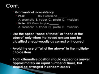  Grammatical Inconsistency
 Poor: U.S. Grant is an _______.
A. alcoholic B. trader C. pirate D. musician
 Better: U.S. Grant is a/an _______.
A. alcoholic B. trader C. pirate D. musician
◦ Use the option “none of these” or “none of the
above” only when the keyed answer can be
classified unequivocally as correct or incorrect
◦ Avoid the use of “all of the above” in the multiple-
choice item
◦ Each alternative position should appear as answer
approximately an equal number of times, but
should be arranged in random orders
 