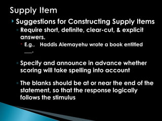  Suggestions for Constructing Supply Items
◦ Require short, definite, clear-cut, & explicit
answers.
 E.g., Haddis Alemayehu wrote a book entitled
___.
◦ Specify and announce in advance whether
scoring will take spelling into account
◦ The blanks should be at or near the end of the
statement, so that the response logically
follows the stimulus
 